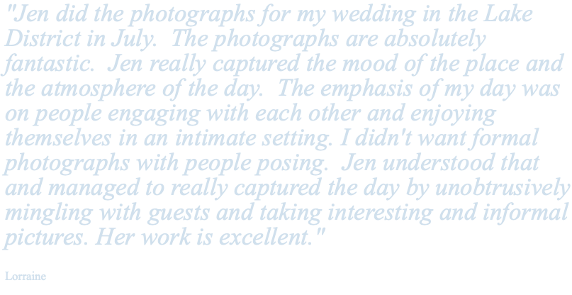 "Jen did the photographs for my wedding in the Lake District in July. The photographs are absolutely fantastic. Jen really captured the mood of the place and the atmosphere of the day. The emphasis of my day was on people engaging with each other and enjoying themselves in an intimate setting. I didn't want formal photographs with people posing. Jen understood that and managed to really captured the day by unobtrusively mingling with guests and taking interesting and informal pictures. Her work is excellent." Lorraine